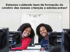 Estamos cuidando bem da formação do cérebro das nossas crianças e adolescentes?